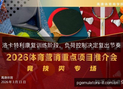 洛卡特利康复训练阶段,负荷控制决定复出节奏 洛卡特利康复训练阶段,负荷控制决定复出节奏