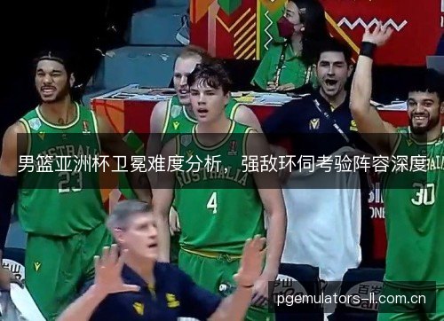 男篮亚洲杯卫冕难度分析，强敌环伺考验阵容深度